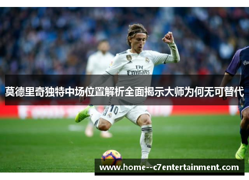 莫德里奇独特中场位置解析全面揭示大师为何无可替代
