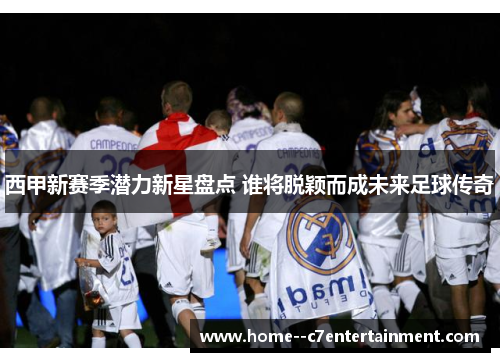 西甲新赛季潜力新星盘点 谁将脱颖而成未来足球传奇