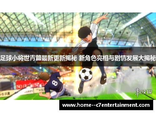 足球小将世青篇最新更新揭秘 新角色亮相与剧情发展大揭秘