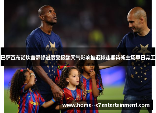 巴萨宣布诺坎普翻修进度受极端天气影响推迟球迷期待新主场早日完工