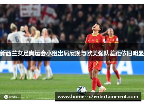 新西兰女足奥运会小组出局展现与欧美强队差距依旧明显