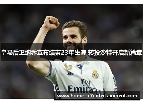 皇马后卫纳乔宣布结束23年生涯 转投沙特开启新篇章