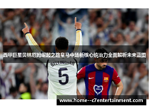 西甲巨星贝林厄姆崛起之路皇马中场新核心统治力全面解析未来蓝图