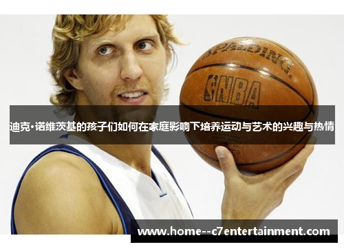 迪克·诺维茨基的孩子们如何在家庭影响下培养运动与艺术的兴趣与热情