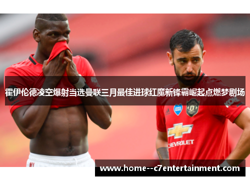 霍伊伦德凌空爆射当选曼联三月最佳进球红魔新锋霸崛起点燃梦剧场